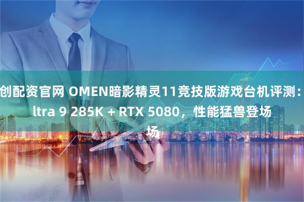 聚创配资官网 OMEN暗影精灵11竞技版游戏台机评测：Ultra 9 285K + RTX 5080，性能猛兽登场
