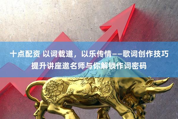 十点配资 以词载道，以乐传情——歌词创作技巧提升讲座邀名师与你解锁作词密码
