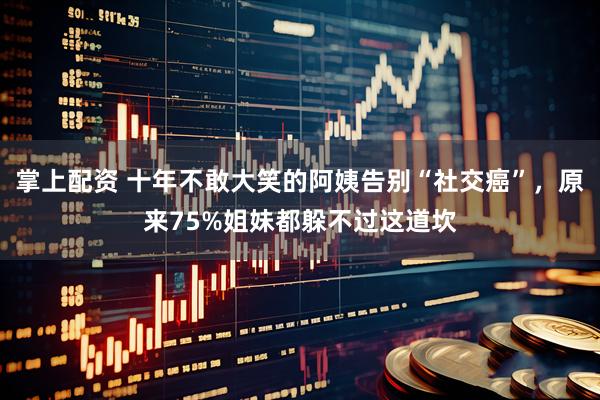 掌上配资 十年不敢大笑的阿姨告别“社交癌”，原来75%姐妹都躲不过这道坎