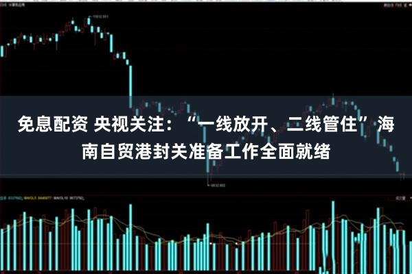 免息配资 央视关注：“一线放开、二线管住” 海南自贸港封关准备工作全面就绪