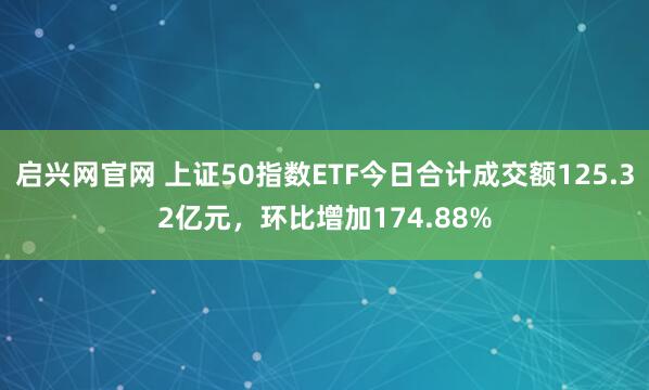 启兴网官网 上证50指数ETF今日合计成交额125.32亿元，环比增加174.88%
