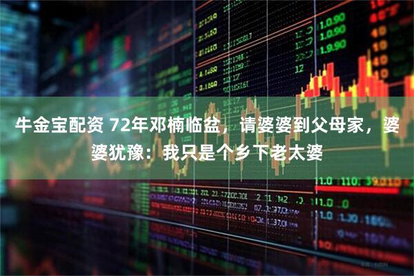 牛金宝配资 72年邓楠临盆，请婆婆到父母家，婆婆犹豫：我只是个乡下老太婆