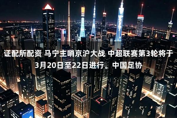 证配所配资 马宁主哨京沪大战 中超联赛第3轮将于3月20日至22日进行。中国足协