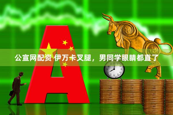 公宣网配资 伊万卡叉腿，男同学眼睛都直了