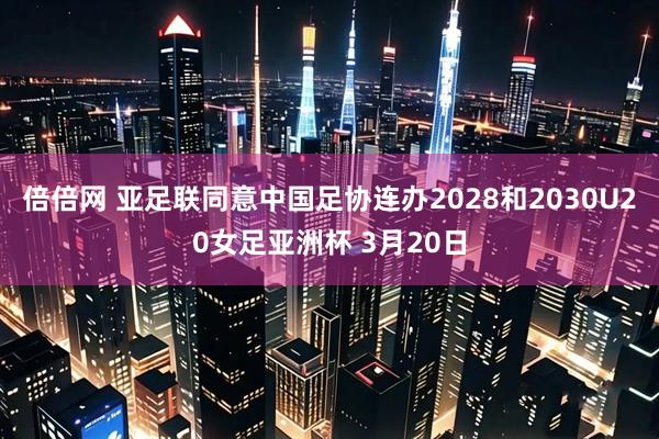 倍倍网 亚足联同意中国足协连办2028和2030U20女足亚洲杯 3月20日